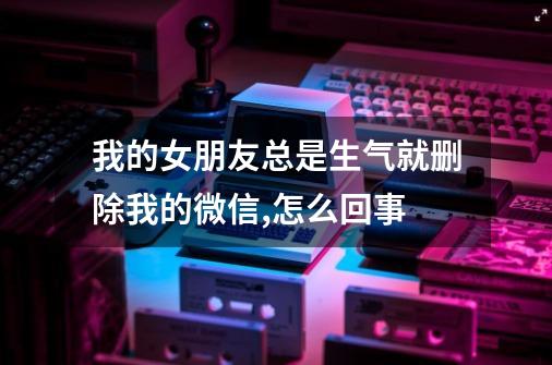 我的女朋友总是生气就删除我的微信,怎么回事-第1张-游戏信息-龙启网