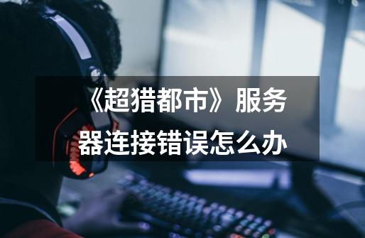 《超猎都市》服务器连接错误怎么办-第1张-游戏信息-龙启网