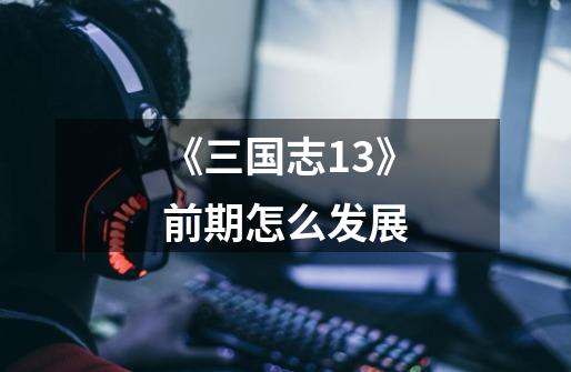《三国志13》前期怎么发展-第1张-游戏信息-龙启网