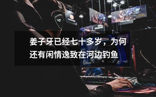 姜子牙已经七十多岁,为何还有闲情逸致在河边钓鱼-第1张-游戏信息-龙启网