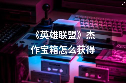 《英雄联盟》杰作宝箱怎么获得-第1张-游戏信息-龙启网
