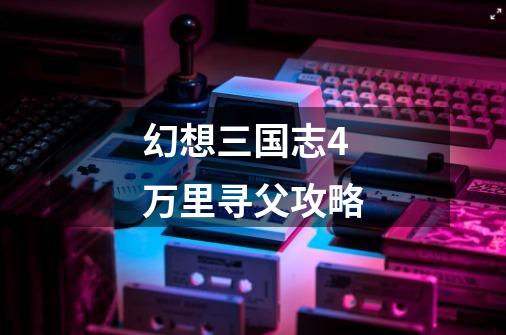 幻想三国志4万里寻父攻略-第1张-游戏信息-龙启网