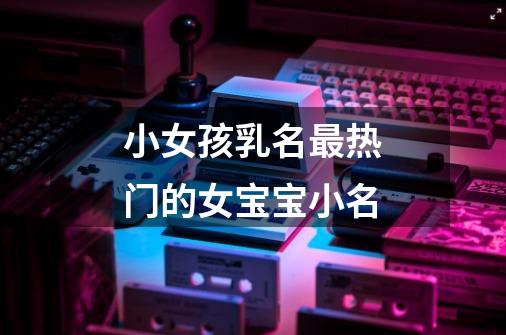 小女孩乳名最热门的女宝宝小名-第1张-游戏信息-龙启网