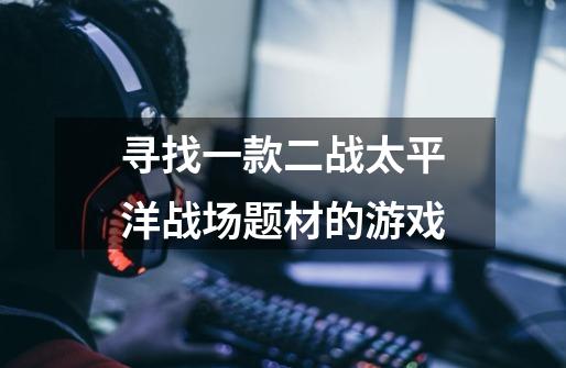 寻找一款二战太平洋战场题材的游戏-第1张-游戏信息-龙启网