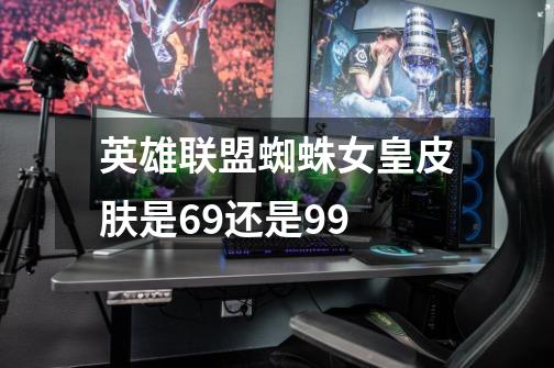 英雄联盟蜘蛛女皇皮肤是69还是99-第1张-游戏信息-龙启网