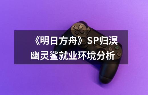 《明日方舟》SP归溟幽灵鲨就业环境分析-第1张-游戏信息-龙启网
