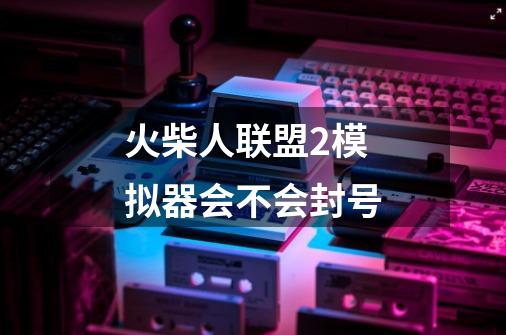 火柴人联盟2模拟器会不会封号-第1张-游戏信息-龙启网