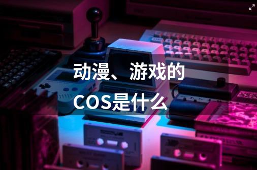 动漫、游戏的COS是什么-第1张-游戏信息-龙启网