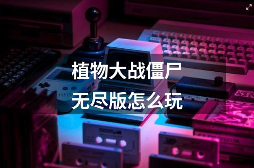 植物大战僵尸无尽版怎么玩-第1张-游戏信息-龙启网