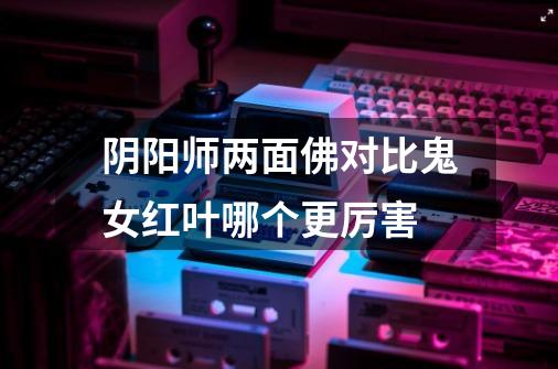 阴阳师两面佛对比鬼女红叶哪个更厉害-第1张-游戏信息-龙启网