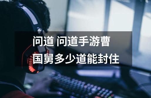 问道 问道手游曹国舅多少道能封住-第1张-游戏信息-龙启网