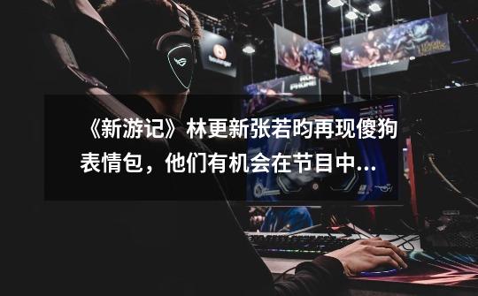 《新游记》林更新张若昀再现傻狗表情包,他们有机会在节目中组CP吗-第1张-游戏信息-龙启网