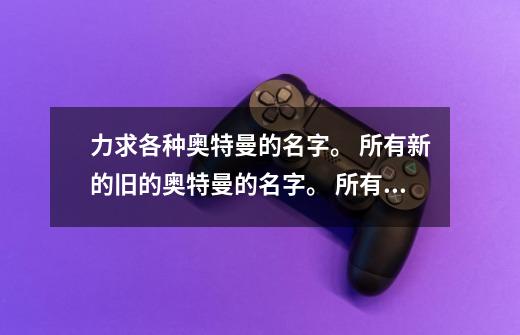 力求各种奥特曼的名字。 所有新的旧的奥特曼的名字。 ...所有 所有啊。-第1张-游戏信息-龙启网