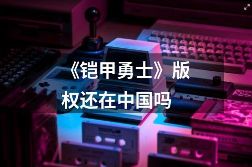 《铠甲勇士》版权还在中国吗-第1张-游戏信息-龙启网