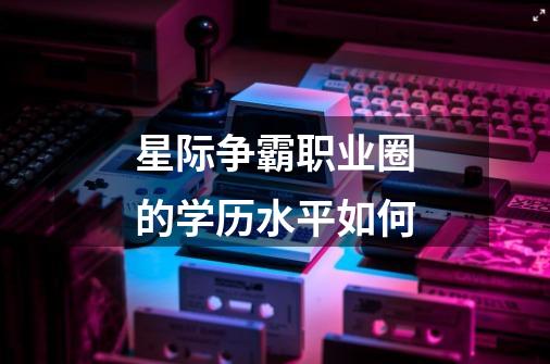 星际争霸职业圈的学历水平如何-第1张-游戏信息-龙启网
