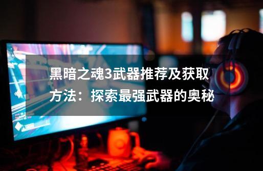 黑暗之魂3武器推荐及获取方法:探索最强武器的奥秘-第1张-游戏信息-龙启网