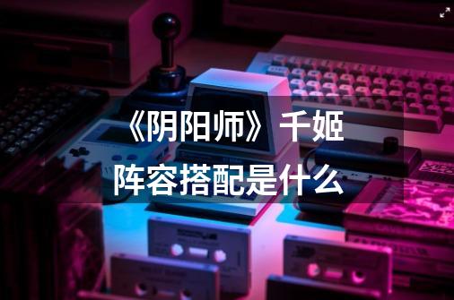 《阴阳师》千姬阵容搭配是什么-第1张-游戏信息-龙启网