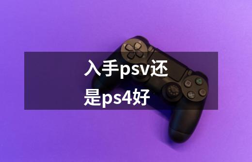 入手psv还是ps4好-第1张-游戏信息-龙启网