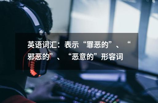英语词汇:表示“罪恶的”、“邪恶的”、“恶意的”形容词-第1张-游戏信息-龙启网
