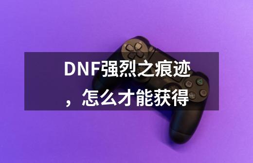 DNF强烈之痕迹,怎么才能获得-第1张-游戏信息-龙启网