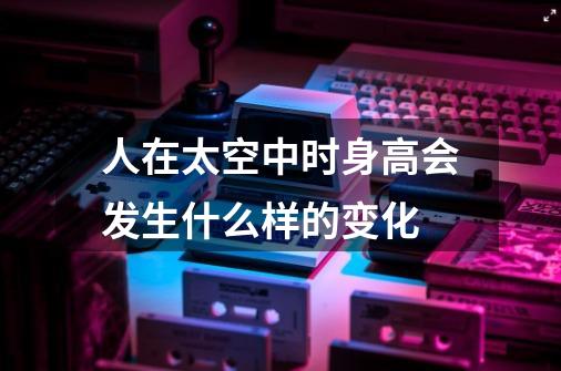 人在太空中时身高会发生什么样的变化-第1张-游戏信息-龙启网