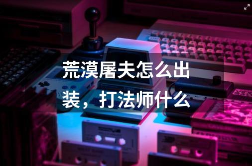 荒漠屠夫怎么出装,打法师什么-第1张-游戏信息-龙启网