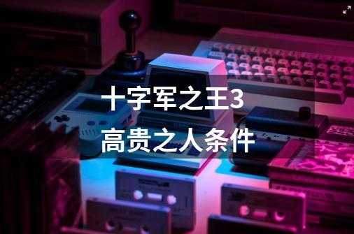 十字军之王3高贵之人条件-第1张-游戏信息-龙启网