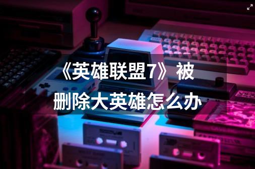 《英雄联盟7》被删除大英雄怎么办-第1张-游戏信息-龙启网