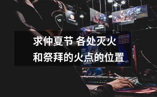 求仲夏节 各处灭火和祭拜的火点的位置-第1张-游戏信息-龙启网