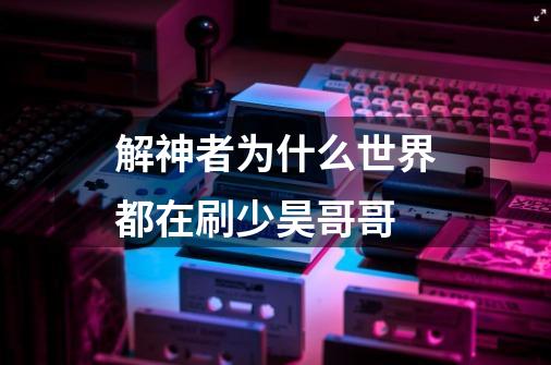 解神者为什么世界都在刷少昊哥哥-第1张-游戏信息-龙启网