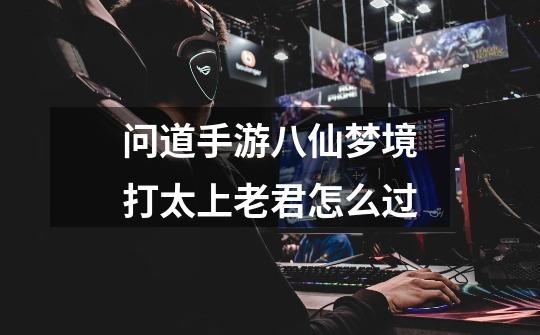 问道手游八仙梦境打太上老君怎么过-第1张-游戏信息-龙启网