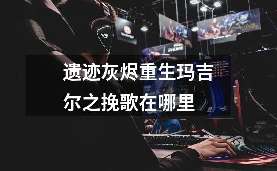 遗迹灰烬重生玛吉尔之挽歌在哪里-第1张-游戏信息-龙启网