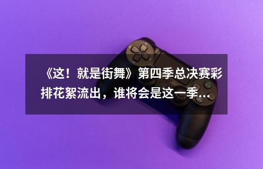 《这!就是街舞》第四季总决赛彩排花絮流出,谁将会是这一季的总冠军-第1张-游戏信息-龙启网