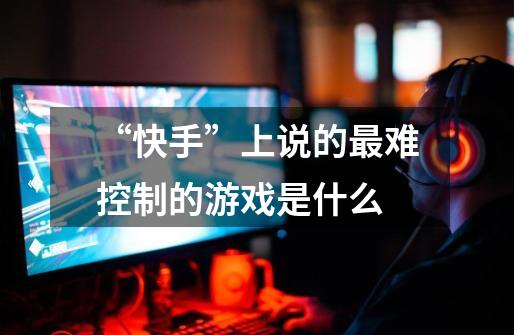“快手”上说的最难控制的游戏是什么-第1张-游戏信息-龙启网