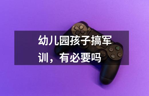 幼儿园孩子搞军训，有必要吗-第1张-游戏信息-龙启网