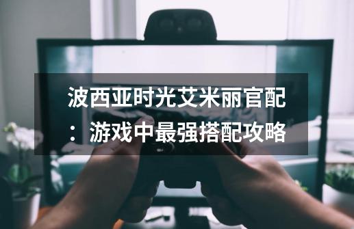 波西亚时光艾米丽官配:游戏中最强搭配攻略-第1张-游戏信息-龙启网