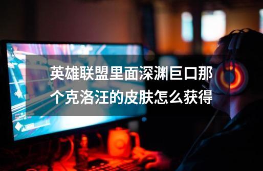 英雄联盟里面深渊巨口那个克洛汪的皮肤怎么获得-第1张-游戏信息-龙启网