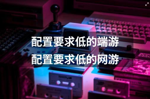 配置要求低的端游配置要求低的网游-第1张-游戏信息-龙启网
