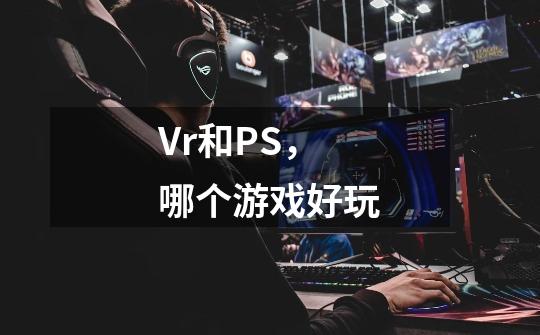Vr和PS,哪个游戏好玩-第1张-游戏信息-龙启网