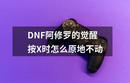 DNF阿修罗的觉醒按X时怎么原地不动-第1张-游戏信息-龙启网