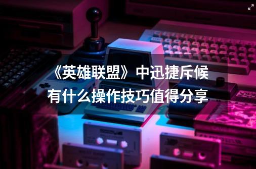 《英雄联盟》中迅捷斥候有什么操作技巧值得分享-第1张-游戏信息-龙启网
