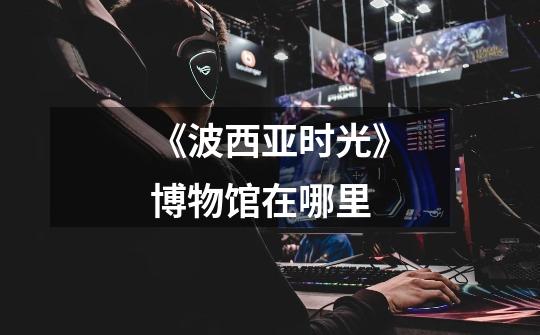 《波西亚时光》博物馆在哪里-第1张-游戏信息-龙启网