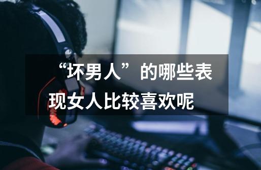“坏男人”的哪些表现女人比较喜欢呢-第1张-游戏信息-龙启网