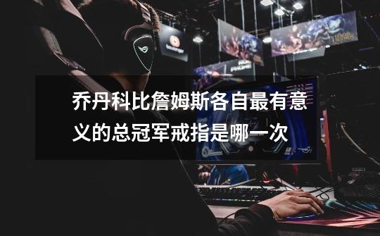 乔丹科比詹姆斯各自最有意义的总冠军戒指是哪一次-第1张-游戏信息-龙启网