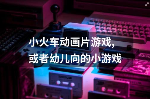 小火车动画片游戏,或者幼儿向的小游戏-第1张-游戏信息-龙启网