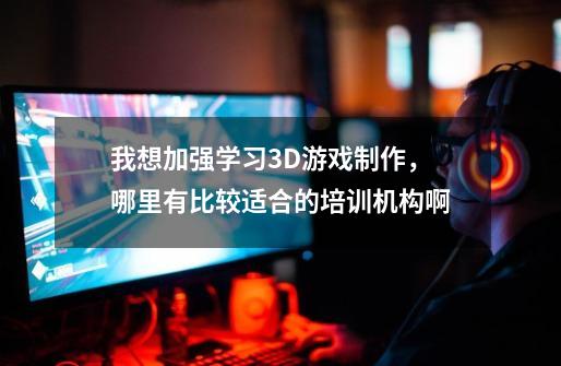 我想加强学习3D游戏制作，哪里有比较适合的培训机构啊-第1张-游戏信息-龙启网