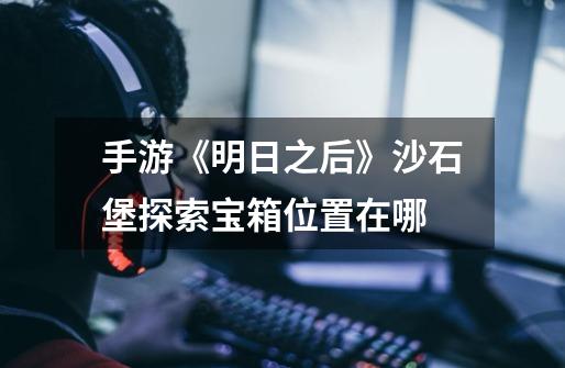 手游《明日之后》沙石堡探索宝箱位置在哪-第1张-游戏信息-龙启网
