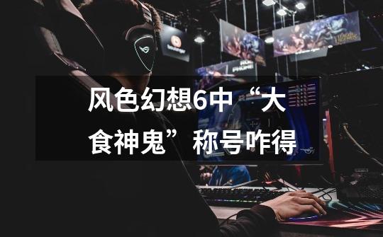 风色幻想6中“大食神鬼”称号咋得-第1张-游戏信息-龙启网
