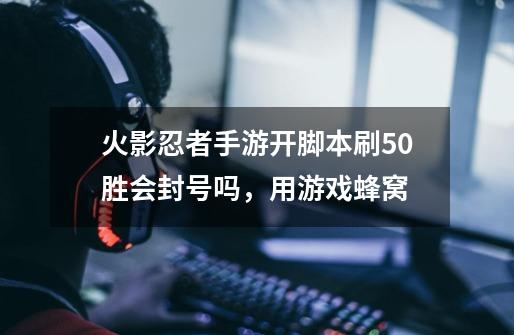 火影忍者手游开脚本刷50胜会封号吗，用游戏蜂窝-第1张-游戏信息-龙启网