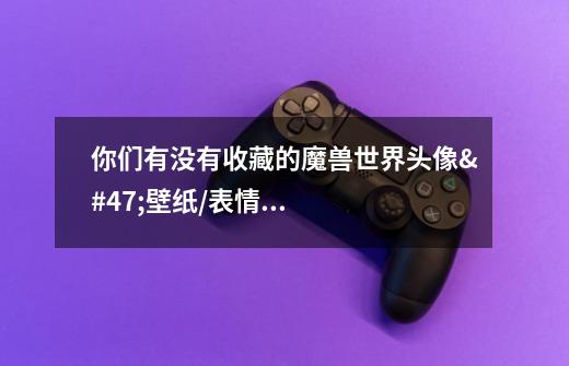 你们有没有收藏的魔兽世界头像/壁纸/表情包用来分享-第1张-游戏信息-龙启网